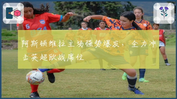 阿斯顿维拉主场强势爆发，全力冲击英超欧战席位