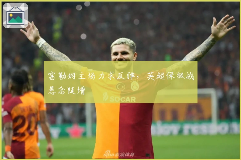 富勒姆主场力求反弹，英超保级战悬念陡增