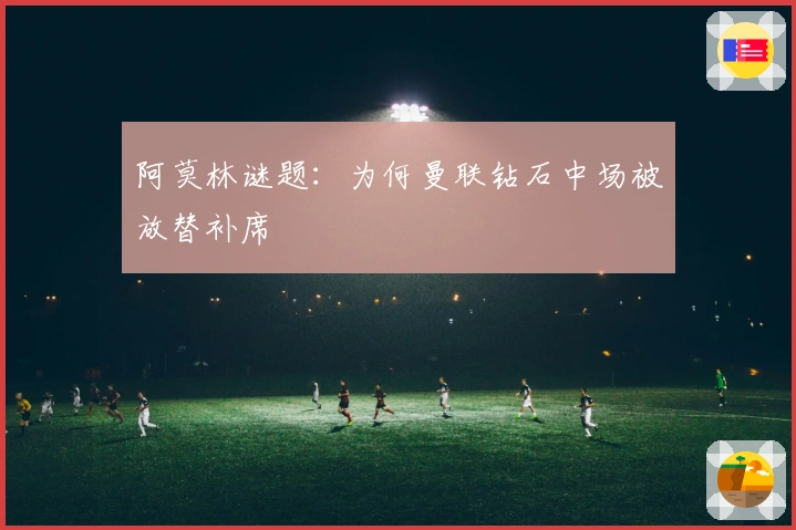 阿莫林谜题：为何曼联钻石中场被放替补席