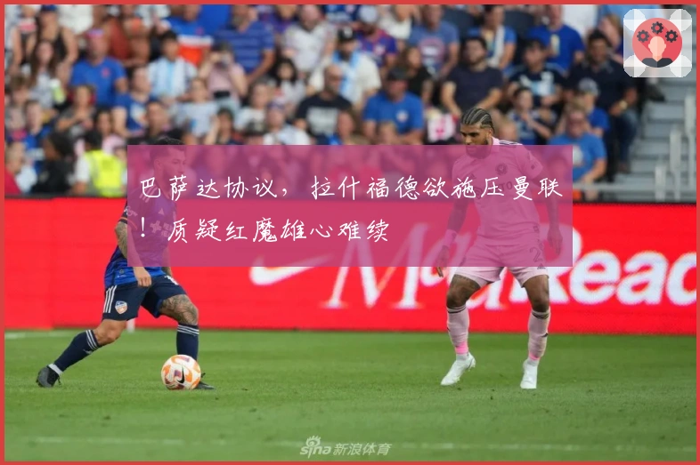 巴萨达协议，拉什福德欲施压曼联！质疑红魔雄心难续