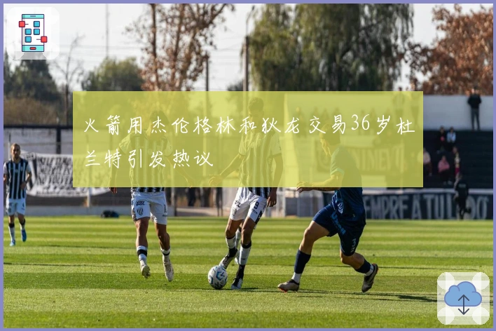 火箭用杰伦格林和狄龙交易36岁杜兰特引发热议