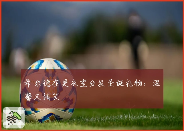 希尔德在更衣室分发圣诞礼物，温馨又搞笑