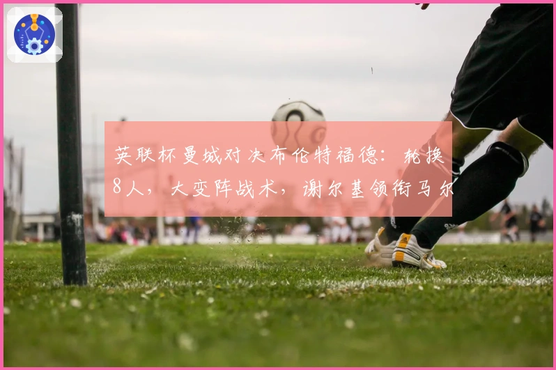 英联杯曼城对决布伦特福德：轮换8人，大变阵战术，谢尔基领衔马尔穆什突前