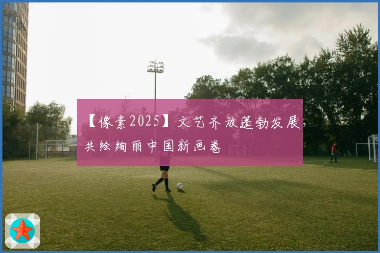 【像素2025】文艺齐放蓬勃发展，共绘绚丽中国新画卷
