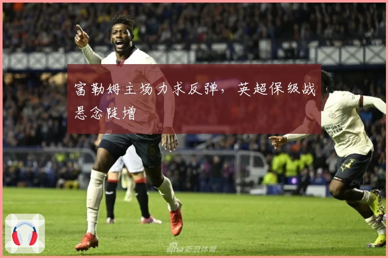 富勒姆主场力求反弹，英超保级战悬念陡增