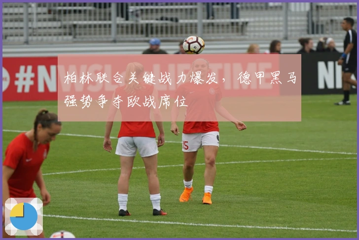 柏林联合关键战力爆发,德甲黑马强势争夺欧战席位