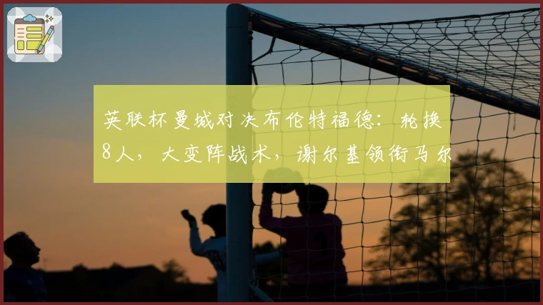英联杯曼城对决布伦特福德：轮换8人，大变阵战术，谢尔基领衔马尔穆什突前